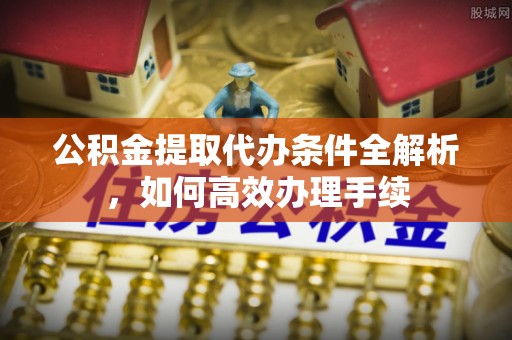 吉安公积金提取代办条件全解析，如何高效办理手续