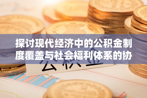 吉安探讨现代经济中的公积金制度覆盖与社会福利体系的协同发展