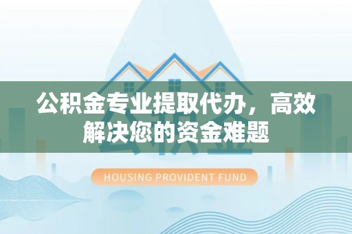 吉安公积金专业提取代办，高效解决您的资金难题