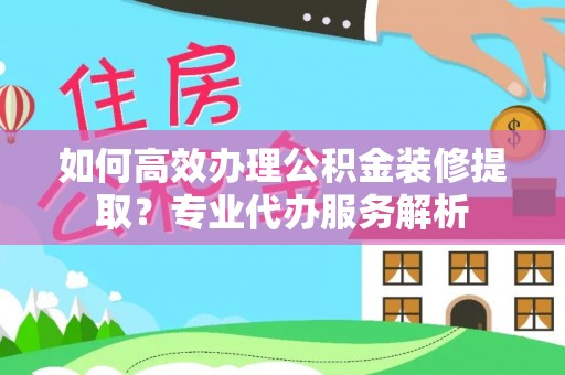 吉安如何高效办理公积金装修提取？专业代办服务解析