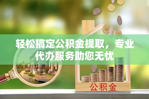 吉安轻松搞定公积金提取，专业代办服务助您无忧
