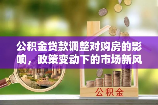 吉安公积金贷款调整对购房的影响，政策变动下的市场新风向