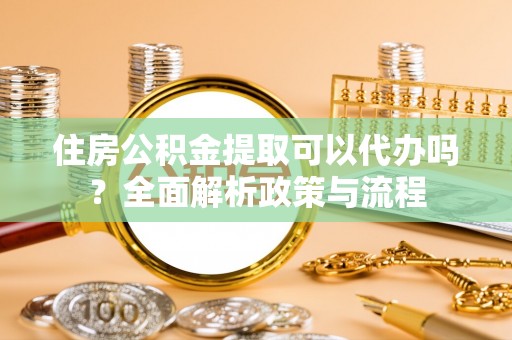 吉安住房公积金提取可以代办吗？全面解析政策与流程