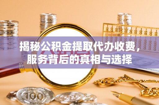 吉安揭秘公积金提取代办收费，服务背后的真相与选择