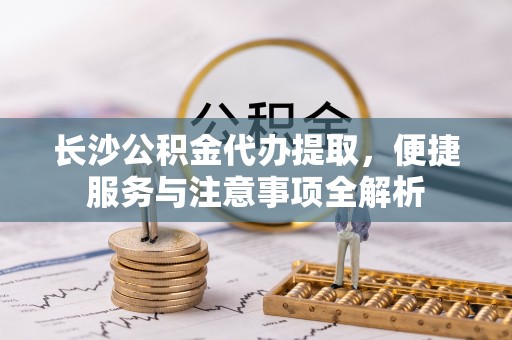 吉安长沙公积金代办提取，便捷服务与注意事项全解析