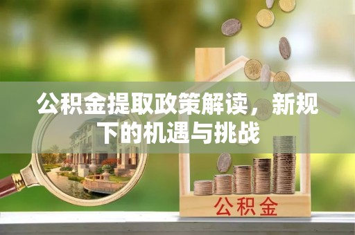 吉安公积金提取政策解读，新规下的机遇与挑战