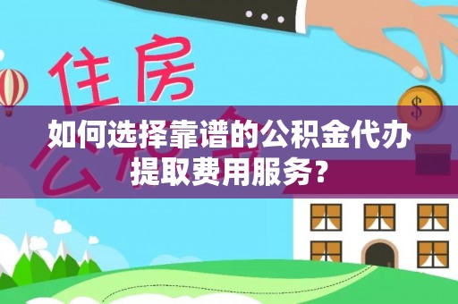 吉安如何选择靠谱的公积金代办提取费用服务？