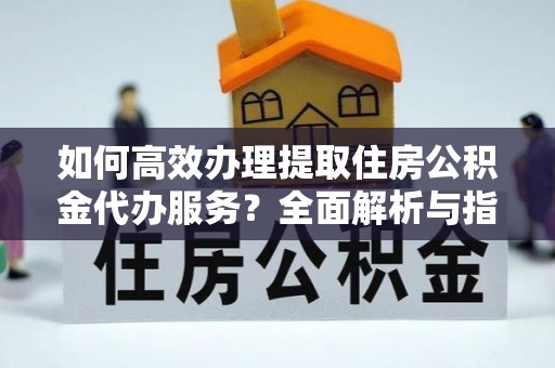 吉安如何高效办理提取住房公积金代办服务？全面解析与指南