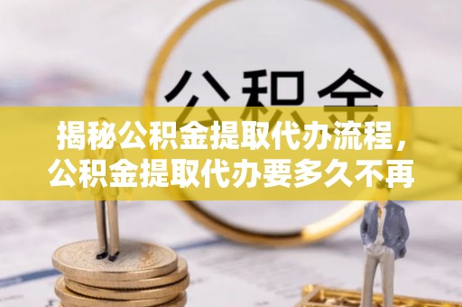 吉安揭秘公积金提取代办流程，公积金提取代办要多久不再是谜题