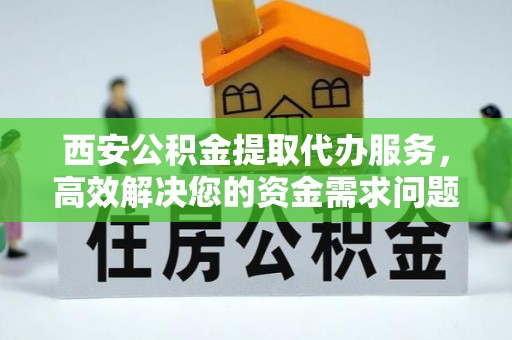 吉安西安公积金提取代办服务，高效解决您的资金需求问题