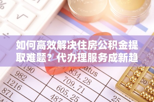 吉安如何高效解决住房公积金提取难题？代办理服务成新趋势