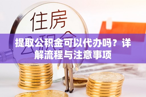 吉安提取公积金可以代办吗？详解流程与注意事项