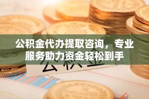 吉安公积金代办提取咨询，专业服务助力资金轻松到手