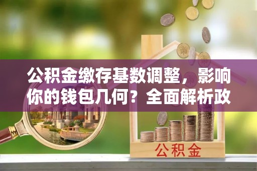吉安公积金缴存基数调整，影响你的钱包几何？全面解析政策与实际收益