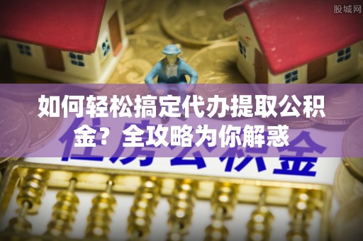 吉安如何轻松搞定代办提取公积金？全攻略为你解惑