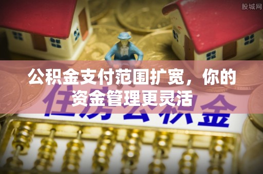 吉安公积金支付范围扩宽，你的资金管理更灵活
