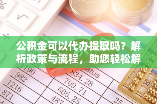 吉安公积金可以代办提取吗？解析政策与流程，助您轻松解决疑问