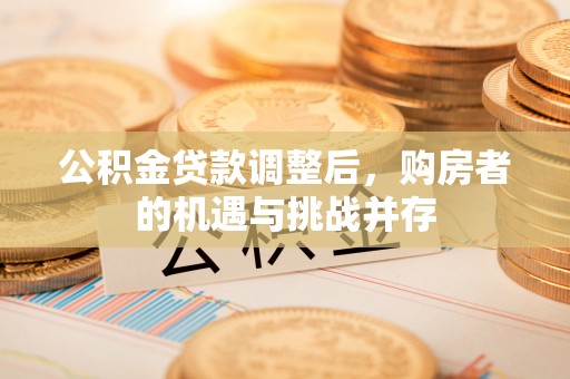 吉安公积金贷款调整后，购房者的机遇与挑战并存
