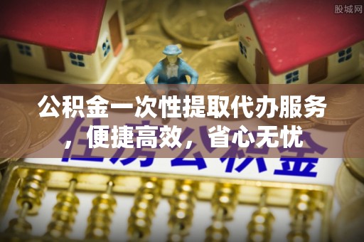 吉安公积金一次性提取代办服务，便捷高效，省心无忧