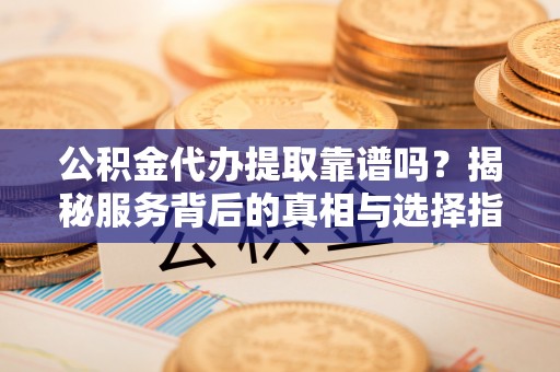 吉安公积金代办提取靠谱吗？揭秘服务背后的真相与选择指南