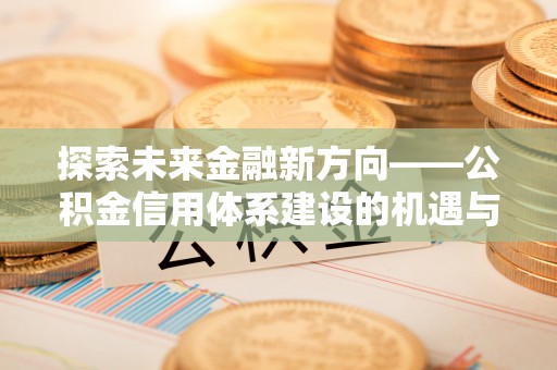 吉安探索未来金融新方向——公积金信用体系建设的机遇与挑战