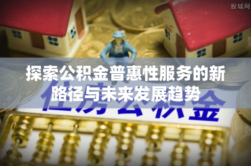 吉安探索公积金普惠性服务的新路径与未来发展趋势