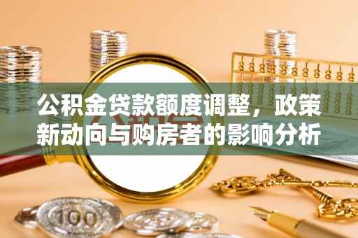 吉安公积金贷款额度调整，政策新动向与购房者的影响分析