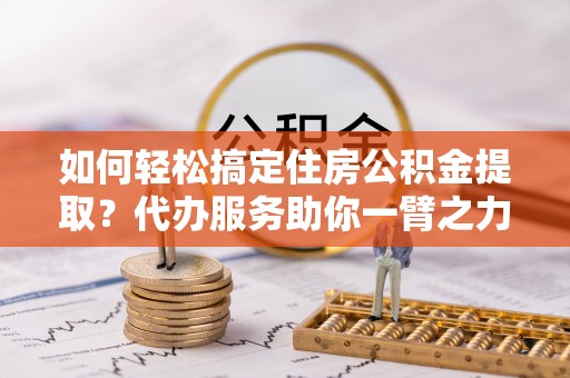 吉安如何轻松搞定住房公积金提取？代办服务助你一臂之力