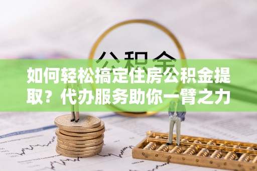 吉安如何轻松搞定住房公积金提取？代办服务助你一臂之力